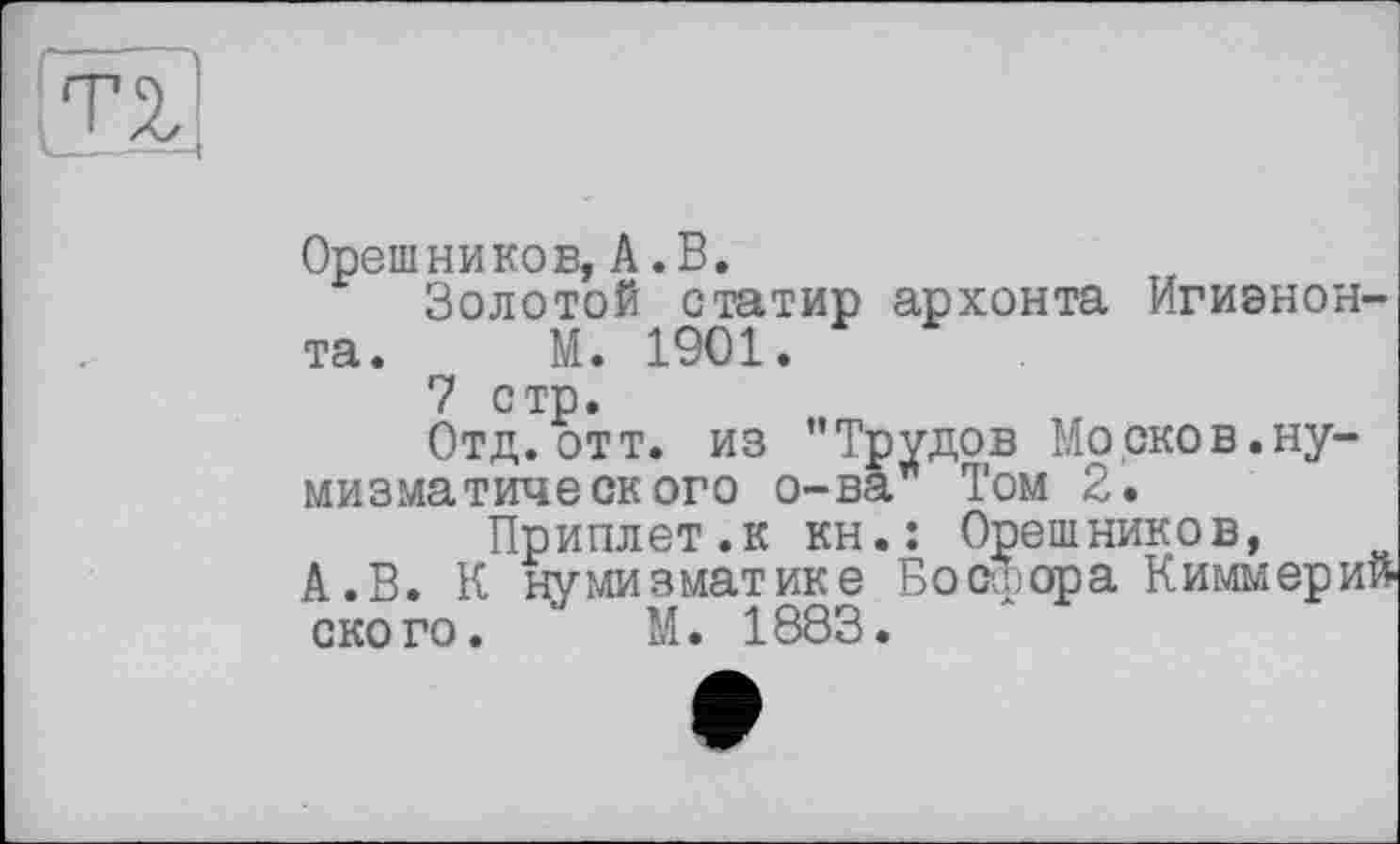 ﻿Орешников, А .В.
Золотой статир архонта Игиэнон-та. М. 1901.
7 стр.
Отд.отт. из "Трудов Mo оков.нумизматического о-ва Том 2.
Приплет.к кн.: Орешников, А.В. К нумизматике Босфора Киммери ского. ' М. 1883.